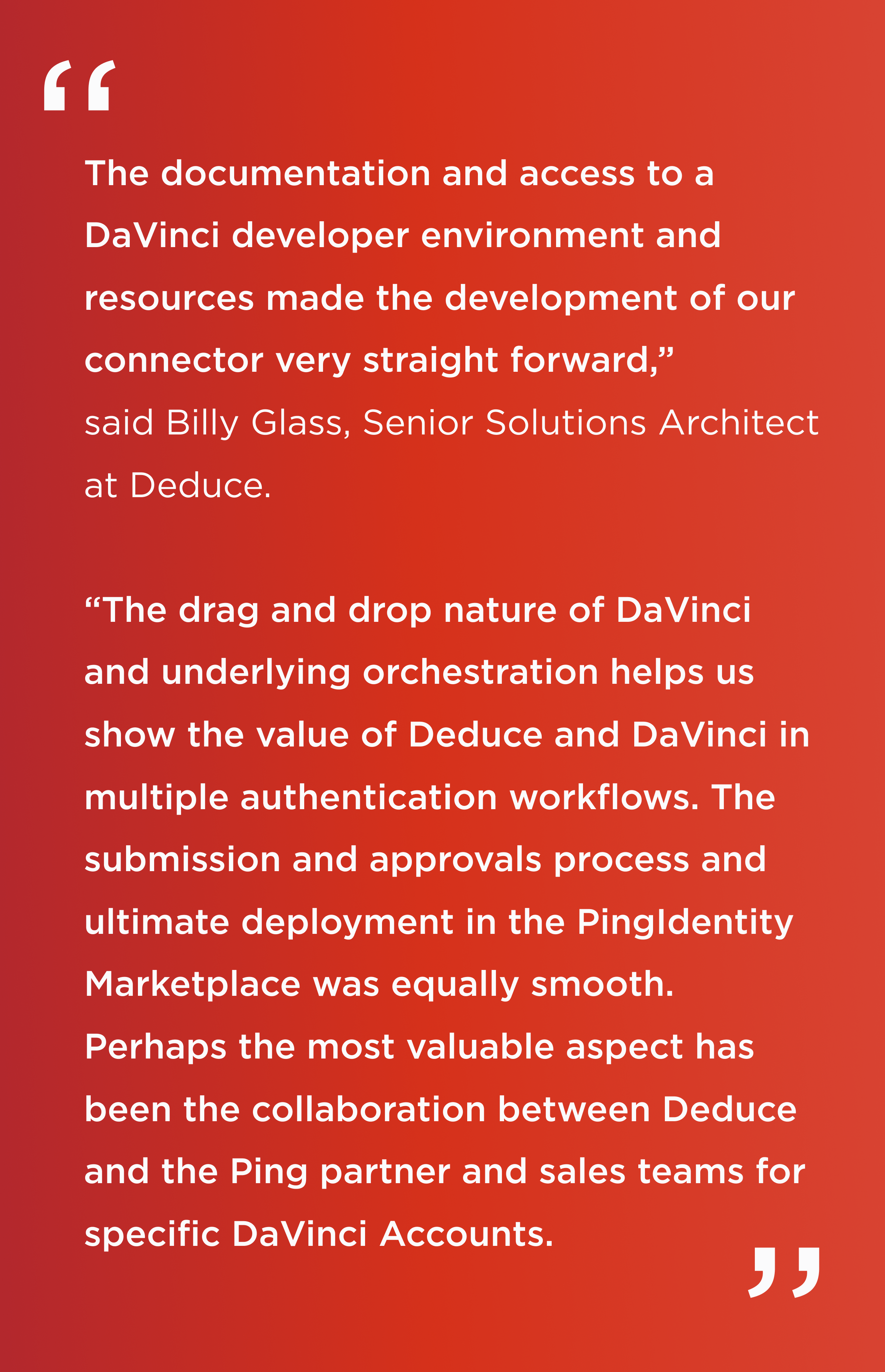 Quote. The documentation and access to a DaVinci developer environment and resources made the development of our connector very straight forward. The drag and drop nature of DaVinci and underlying orchestration helps us show the value of Deduce and DaVinci in multiple authentication workflows. The submission and approvals process and ultimate deployment in the PingIdentity Marketplace was equally smooth. Perhaps the most valuable aspect has been the collaboration between Deduce and the Ping partner and sales teams for specific DaVinci accounts. End quote. Billy Glass, Senior Solutions Architect at Deduce