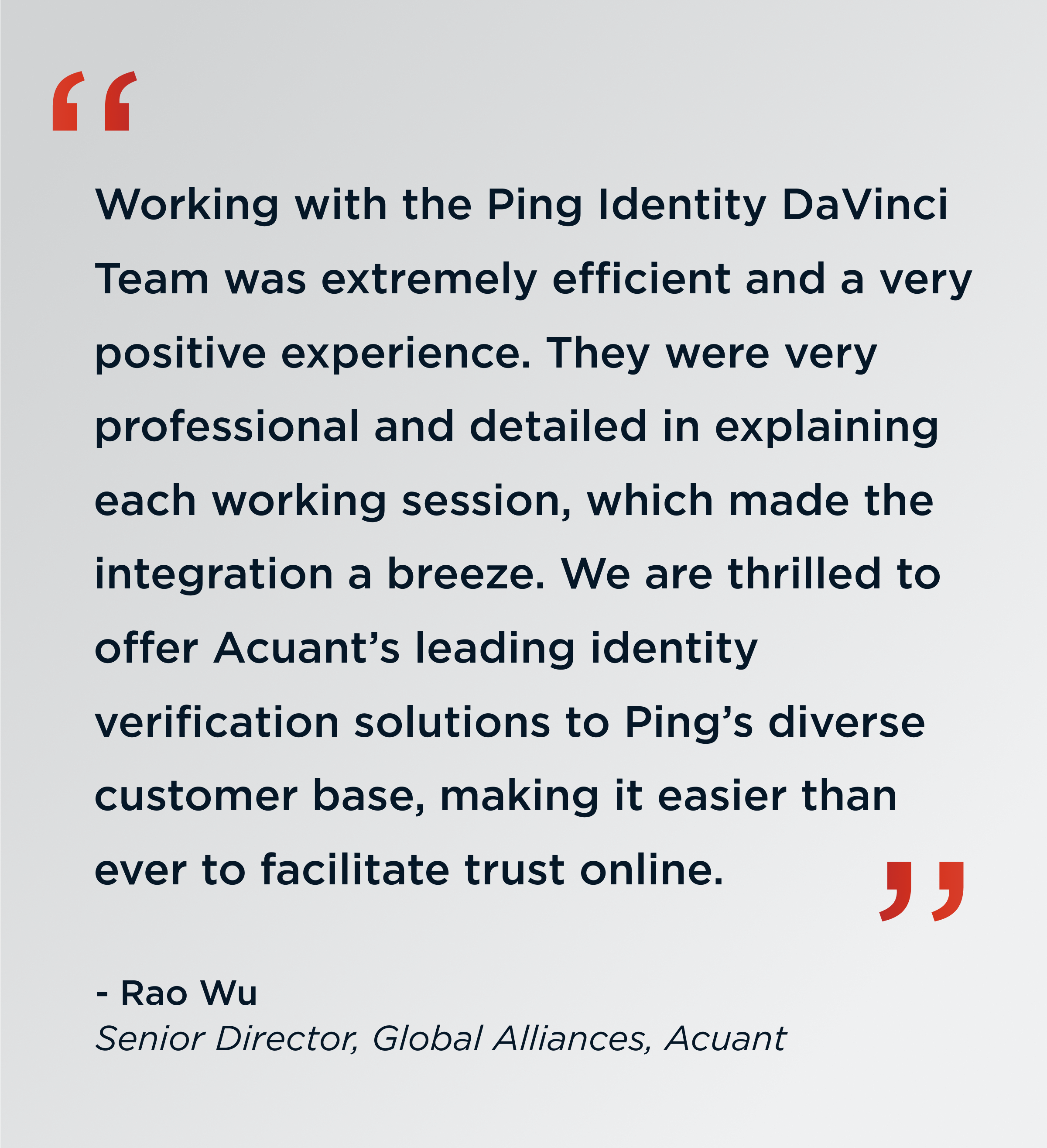 Quote. Working with the ping identity davinci team was extremely efficient and a very positive experience. They where very professional and detailed in explaining each working session, which made the integration a breeze. We are thrilled to offer Acuant’s leading identity verification solutions to Ping’s diverse customer base, making it easier than ever to facilitate trust online. End quote. Rao Wu Senior Director, Global Alliances, Acuant