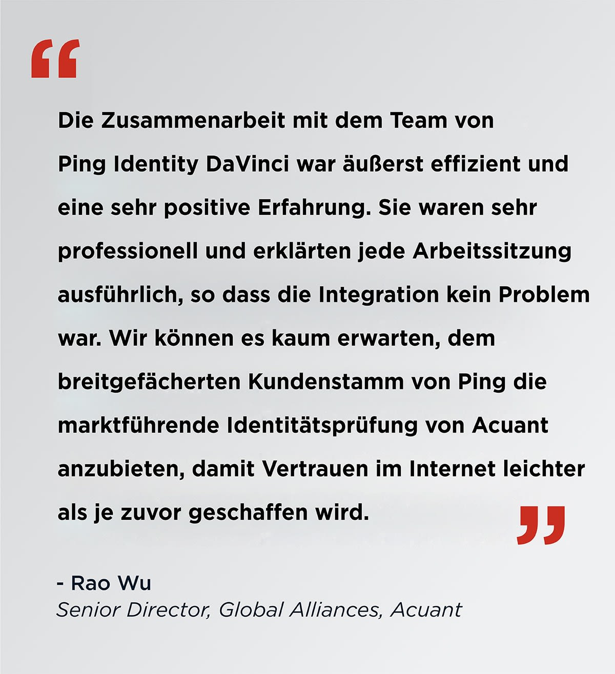 Die Zusammenarbeit mit dem Ping Identiy DaVinci Team war äußerst effizient und eine sehr positive Erfahrung. Sie waren sehr professionell und erklärten jede Arbeitssitzung ausführlich, so dass die Integration kein Problem war. Wir können es kaum erwarten, dem breitgefächerten Kundenstamm von Ping die marktführende Identitätsprüfung von Acuant anzubieten, damit Vertrauen im Internet leichter als je zuvor geschaffen wird. Rao Wu Senior Director, Global Alliances, Acuant