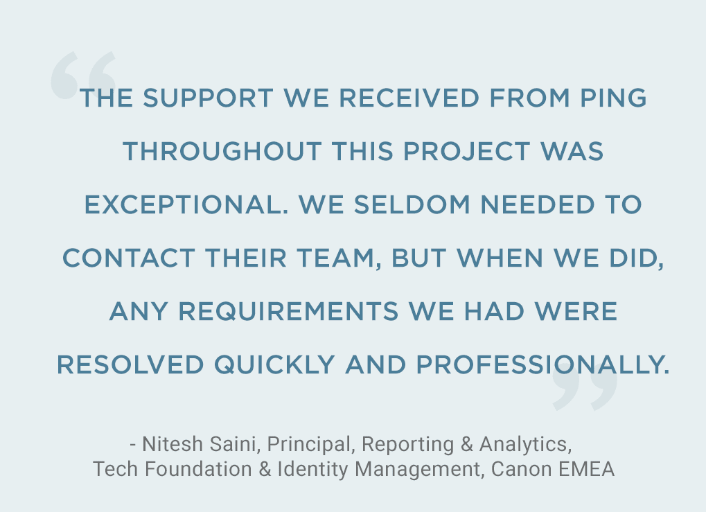 Image of a quote from Nitesh Saini, Principal, Reporting and Analytics, Tech Foundation & Identity Management, Canon, EMEA. The Support we received from Ping throughout this project was exceptional. We seldom needed to contact their team, but when we did, any requirements we had were resolved quickly and professionally. 